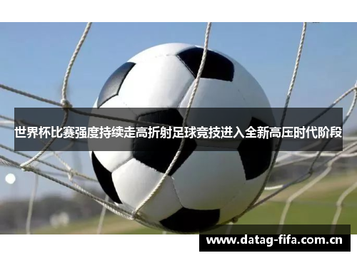 世界杯比赛强度持续走高折射足球竞技进入全新高压时代阶段
